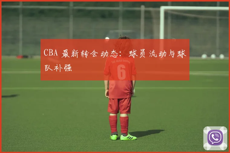 CBA 最新转会动态：球员流动与球队补强