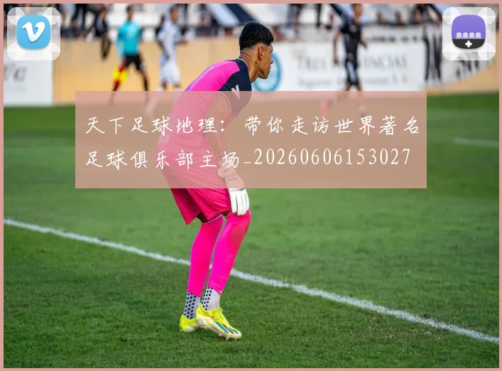 天下足球地理：带你走访世界著名足球俱乐部主场_20260606153027
