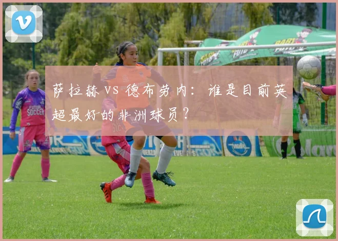 萨拉赫 vs 德布劳内：谁是目前英超最好的非洲球员？