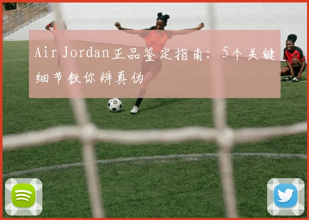 Air Jordan正品鉴定指南:5个关键细节教你辨真伪