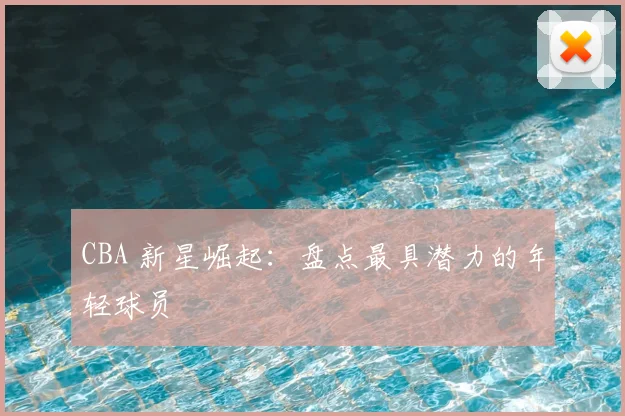 CBA 新星崛起：盘点最具潜力的年轻球员