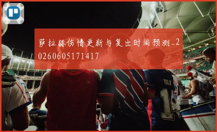 萨拉赫伤情更新与复出时间预测_20260605171417