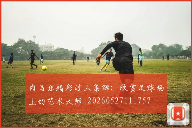 内马尔精彩过人集锦:欣赏足球场上的艺术大师_20260527111757