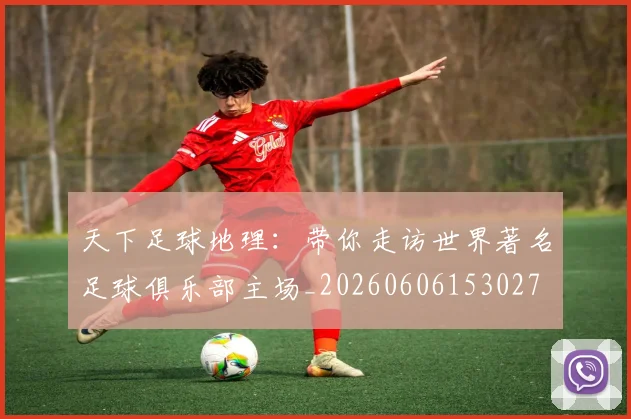 天下足球地理：带你走访世界著名足球俱乐部主场_20260606153027