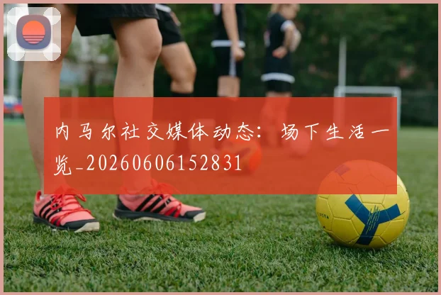 内马尔社交媒体动态：场下生活一览_20260606152831