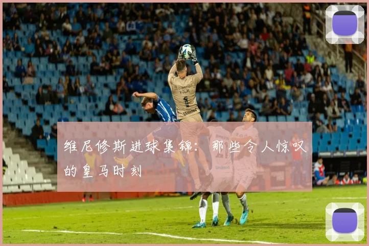 维尼修斯进球集锦：那些令人惊叹的皇马时刻