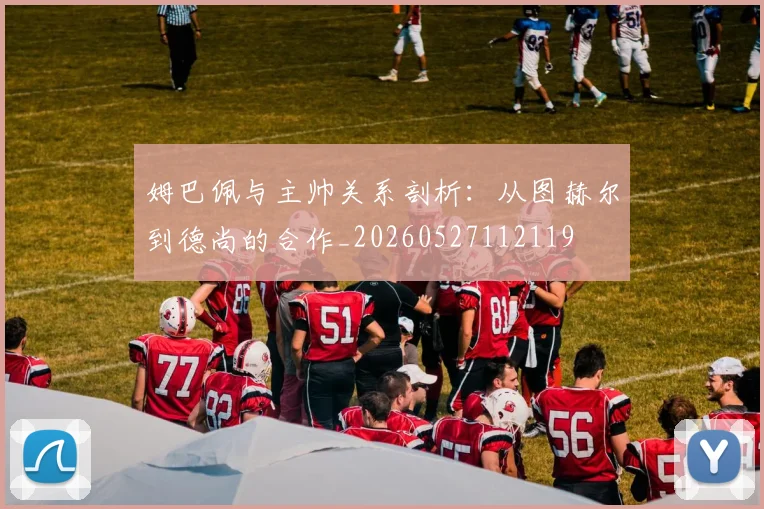 姆巴佩与主帅关系剖析：从图赫尔到德尚的合作_20260527112119