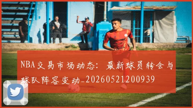 NBA交易市场动态:最新球员转会与球队阵容变动_20260521200939