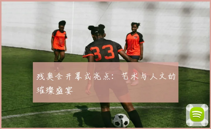 残奥会开幕式亮点:艺术与人文的璀璨盛宴
