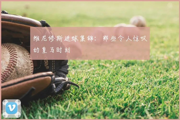 维尼修斯进球集锦:那些令人惊叹的皇马时刻