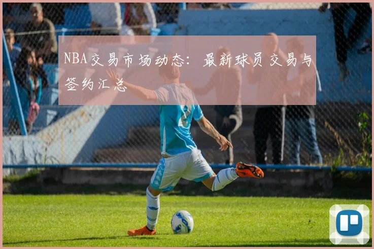 NBA交易市场动态:最新球员交易与签约汇总