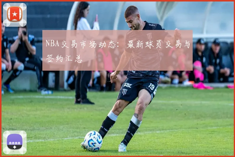NBA交易市场动态:最新球员交易与签约汇总